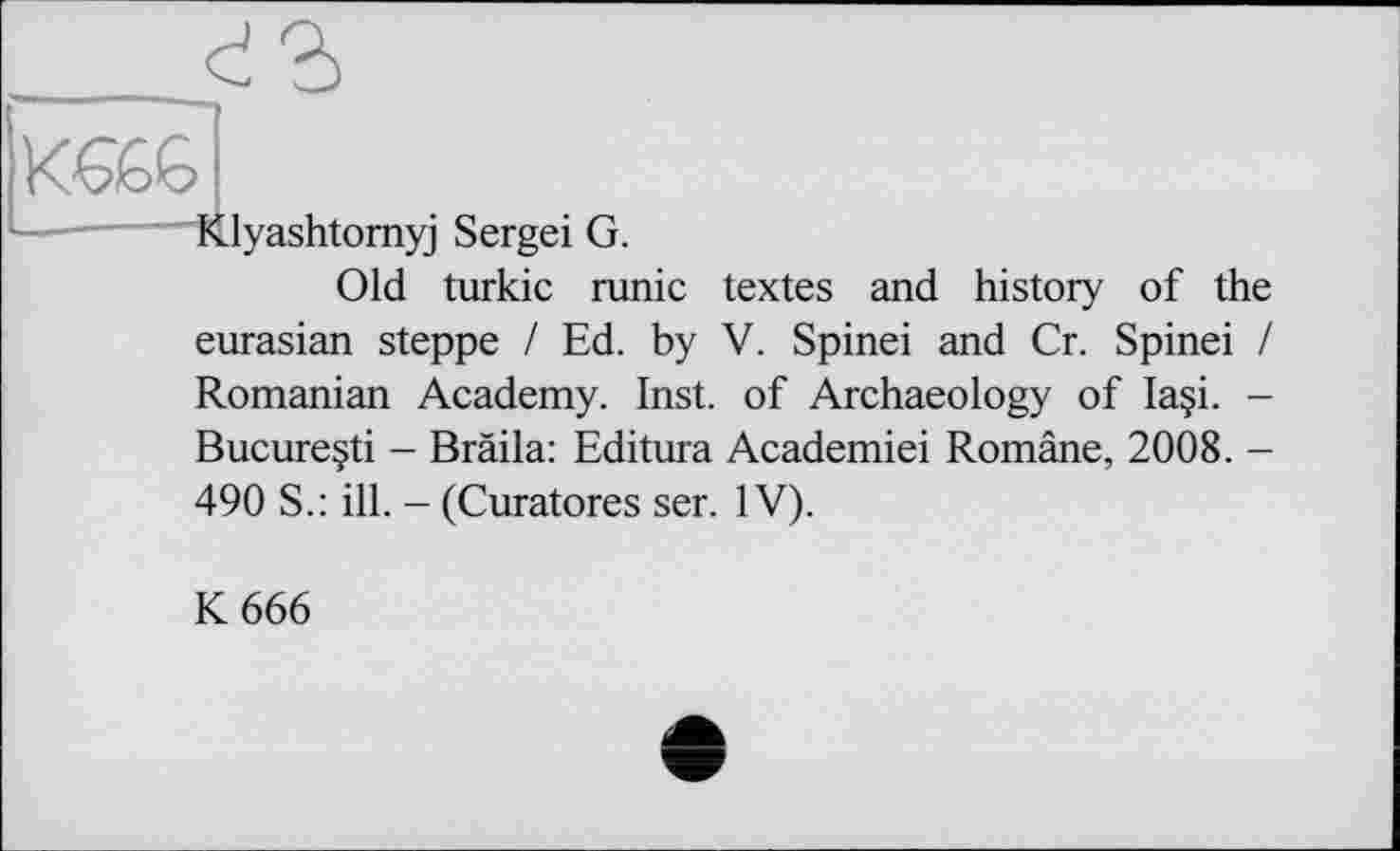 ﻿
Klyashtomyj Sergei G.
Old turkic runic textes and history of the eurasian steppe I Ed. by V. Spinei and Cr. Spinei / Romanian Academy. Inst, of Archaeology of Ia§i. -Bucureçti - Bräila: Editura Academiei Române, 2008. -
490 S.: ill. - (Curatores ser. IV).
К 666